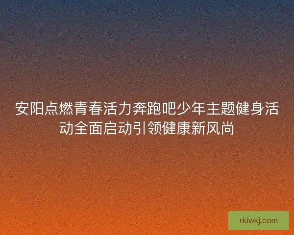 安阳点燃青春活力奔跑吧少年主题健身活动全面启动引领健康新风尚